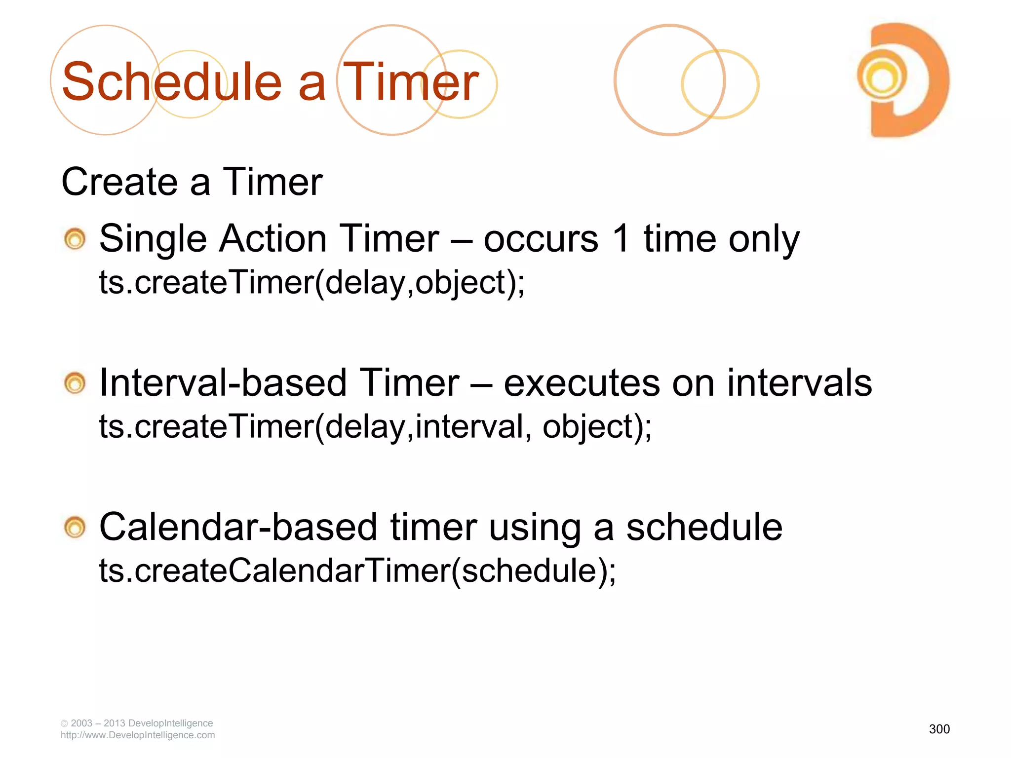 Schedule a Timer
Create a Timer
Single Action Timer – occurs 1 time only
ts.createTimer(delay,object);
Interval-based Timer – executes on intervals
ts.createTimer(delay,interval, object);
Calendar-based timer using a schedule
ts.createCalendarTimer(schedule);
2003 – 2013 DevelopIntelligence
http://www.DevelopIntelligence.com
300
 