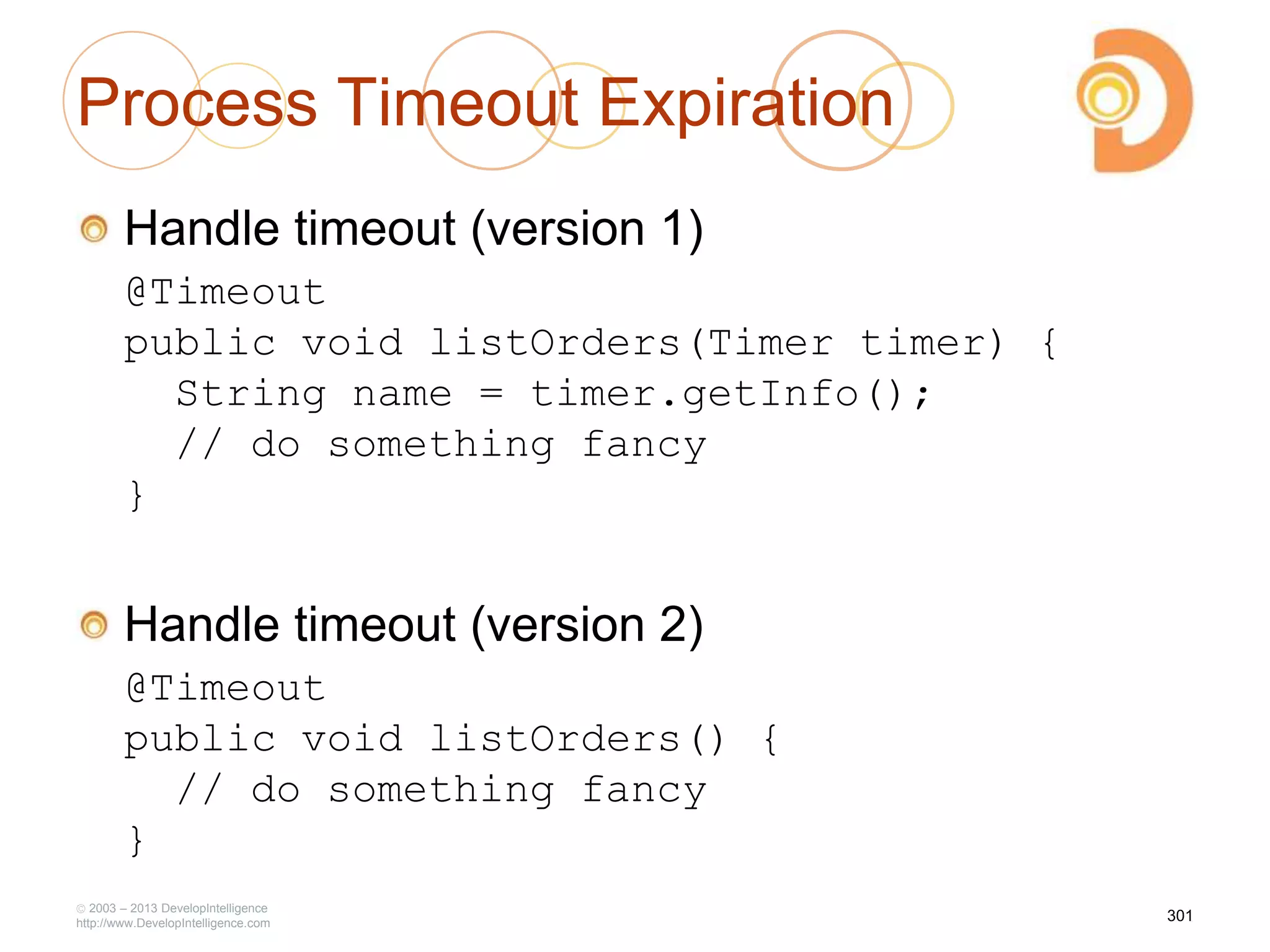 Process Timeout Expiration
Handle timeout (version 1)
@Timeout
public void listOrders(Timer timer) {
String name = timer.getInfo();
// do something fancy
}
Handle timeout (version 2)
@Timeout
public void listOrders() {
// do something fancy
}
2003 – 2013 DevelopIntelligence
http://www.DevelopIntelligence.com
301
 