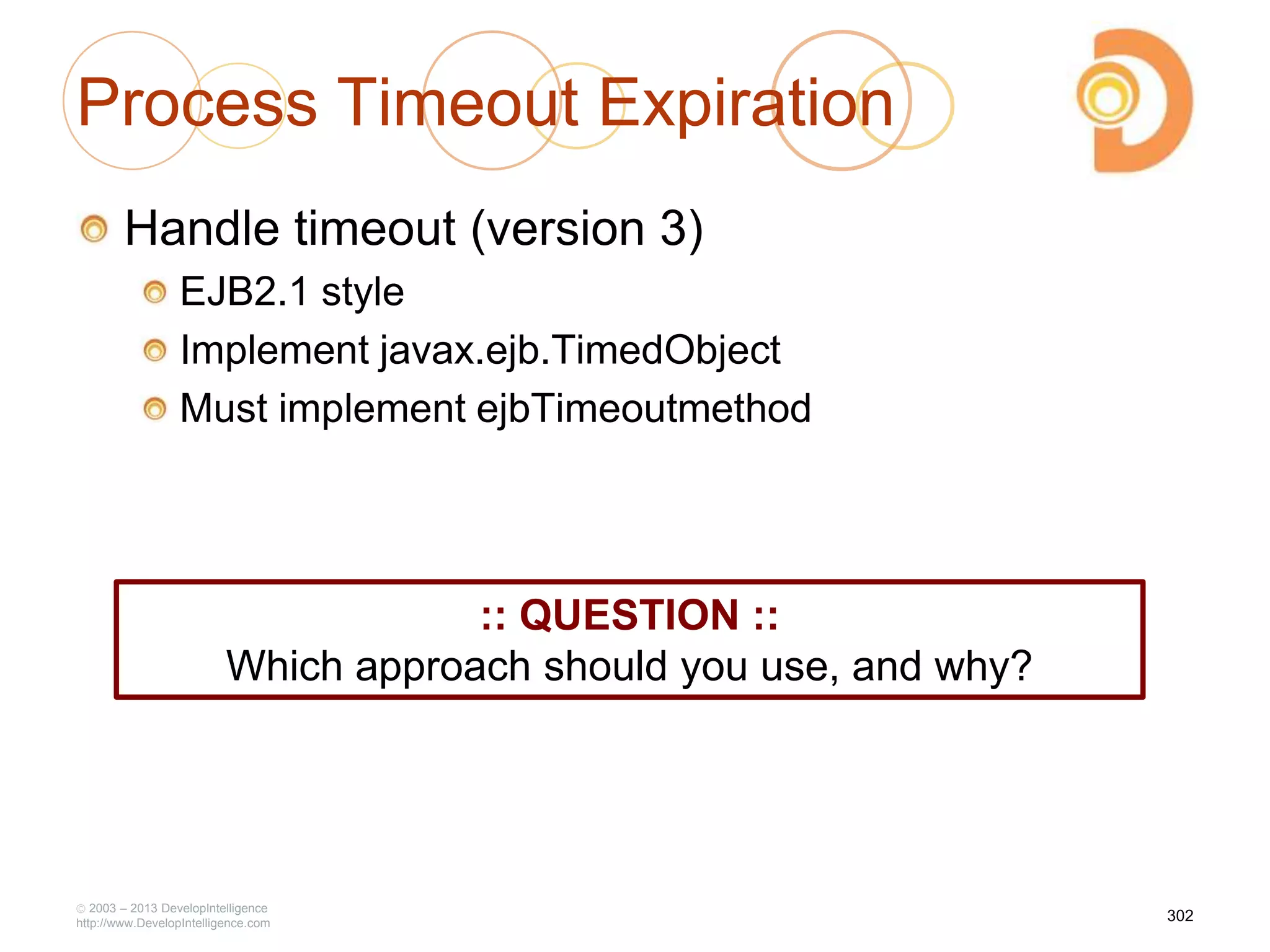 Process Timeout Expiration
Handle timeout (version 3)
EJB2.1 style
Implement javax.ejb.TimedObject
Must implement ejbTimeoutmethod
2003 – 2013 DevelopIntelligence
http://www.DevelopIntelligence.com
302
:: QUESTION ::
Which approach should you use, and why?
 