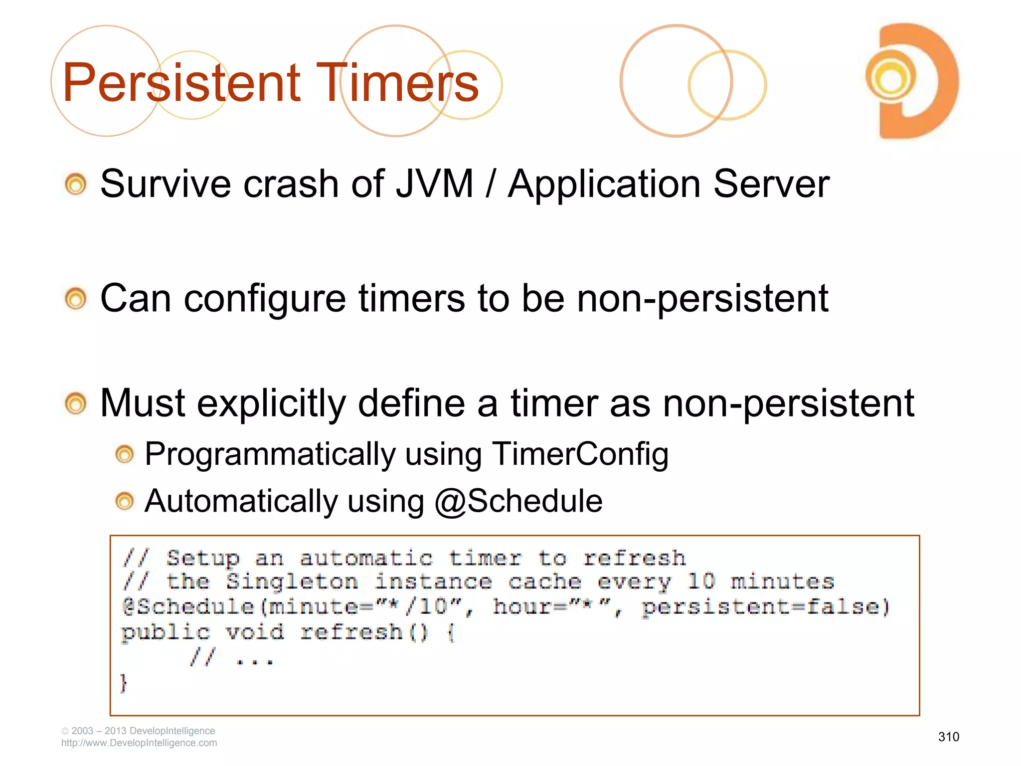 Persistent Timers
Survive crash of JVM / Application Server
Can configure timers to be non-persistent
Must explicitly define a timer as non-persistent
Programmatically using TimerConfig
Automatically using @Schedule
2003 – 2013 DevelopIntelligence
http://www.DevelopIntelligence.com
310
 