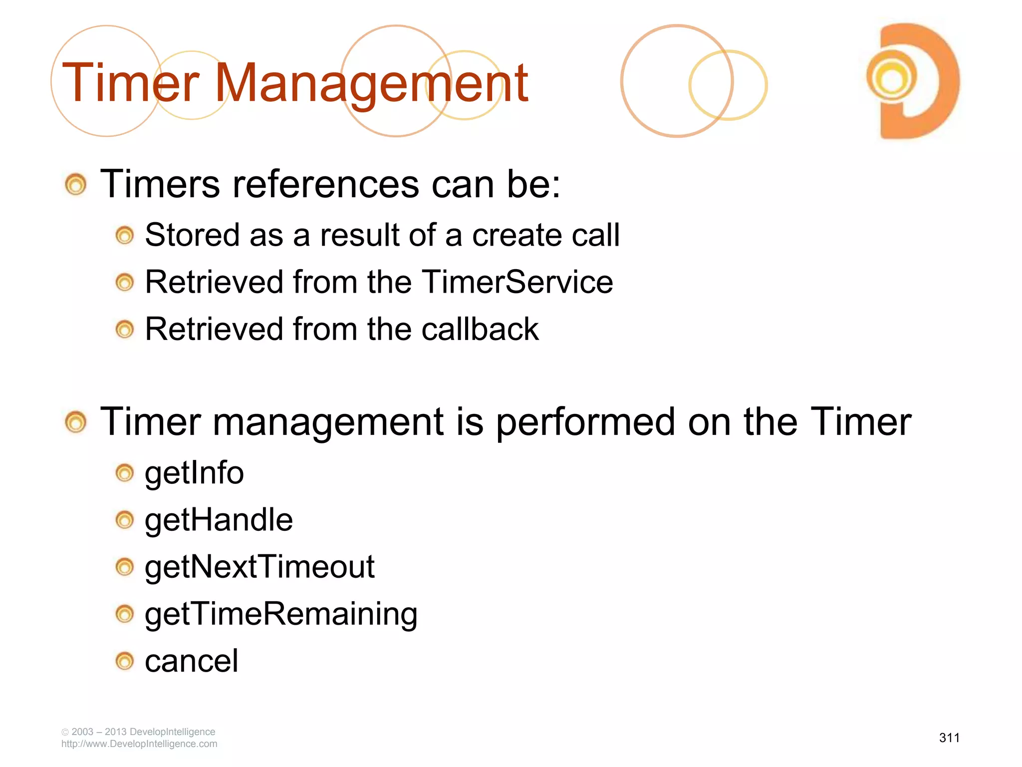 Timer Management
Timers references can be:
Stored as a result of a create call
Retrieved from the TimerService
Retrieved from the callback
Timer management is performed on the Timer
getInfo
getHandle
getNextTimeout
getTimeRemaining
cancel
2003 – 2013 DevelopIntelligence
http://www.DevelopIntelligence.com
311
 