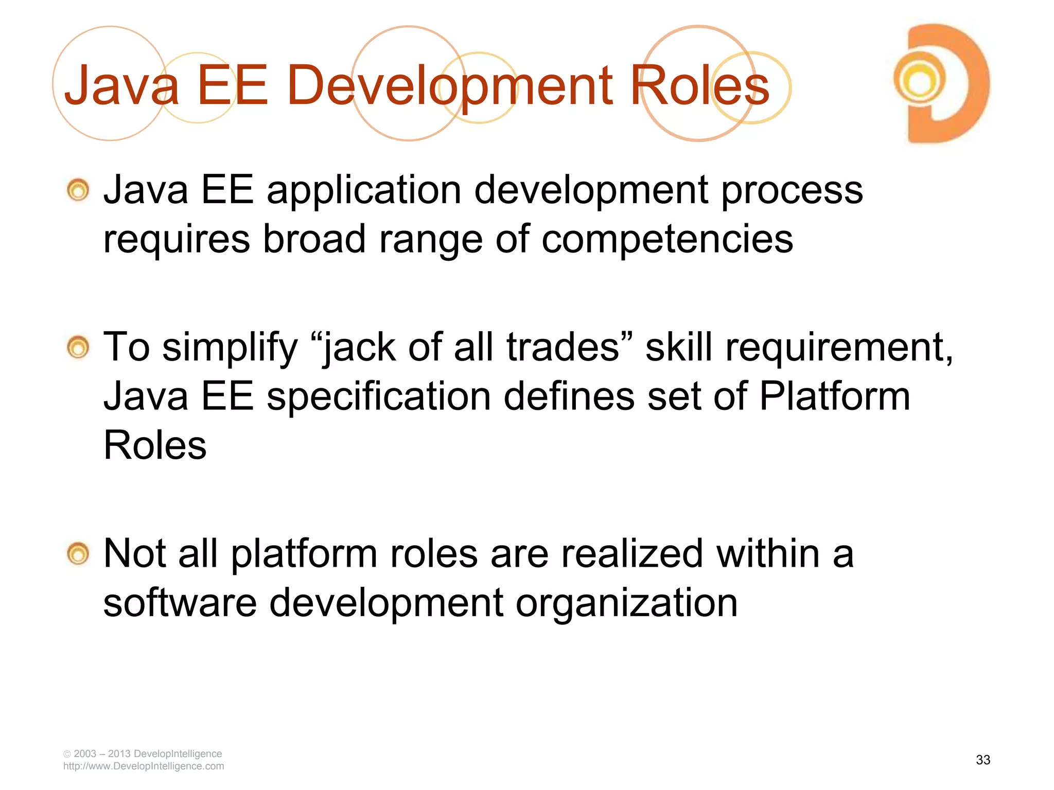 2003 – 2013 DevelopIntelligence
http://www.DevelopIntelligence.com
Java EE Development Roles
Java EE application development process
requires broad range of competencies
To simplify ―jack of all trades‖ skill requirement,
Java EE specification defines set of Platform
Roles
Not all platform roles are realized within a
software development organization
33
 