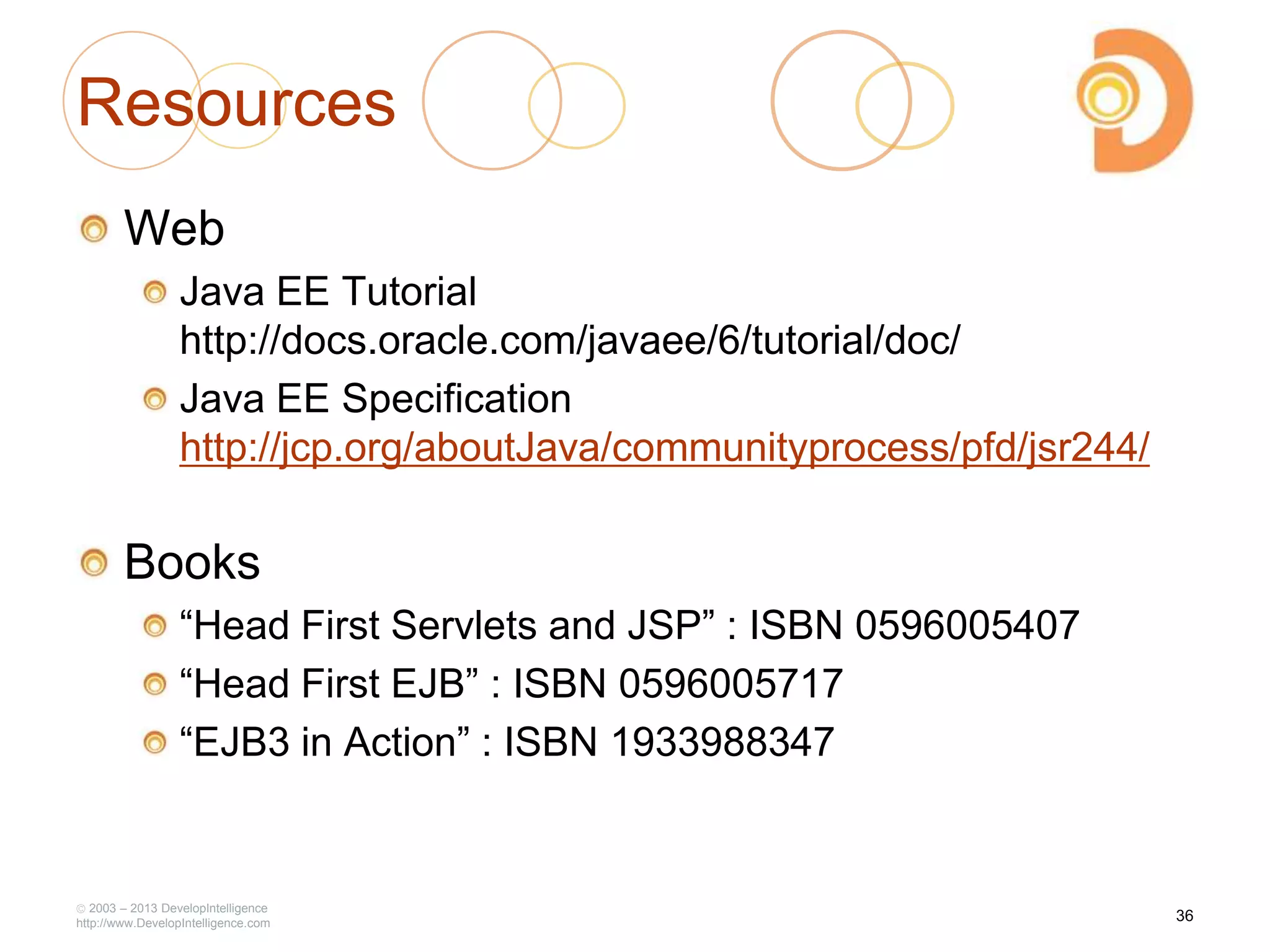 Resources
Web
Java EE Tutorial
http://docs.oracle.com/javaee/6/tutorial/doc/
Java EE Specification
http://jcp.org/aboutJava/communityprocess/pfd/jsr244/
Books
―Head First Servlets and JSP‖ : ISBN 0596005407
―Head First EJB‖ : ISBN 0596005717
―EJB3 in Action‖ : ISBN 1933988347
2003 – 2013 DevelopIntelligence
http://www.DevelopIntelligence.com
36
 