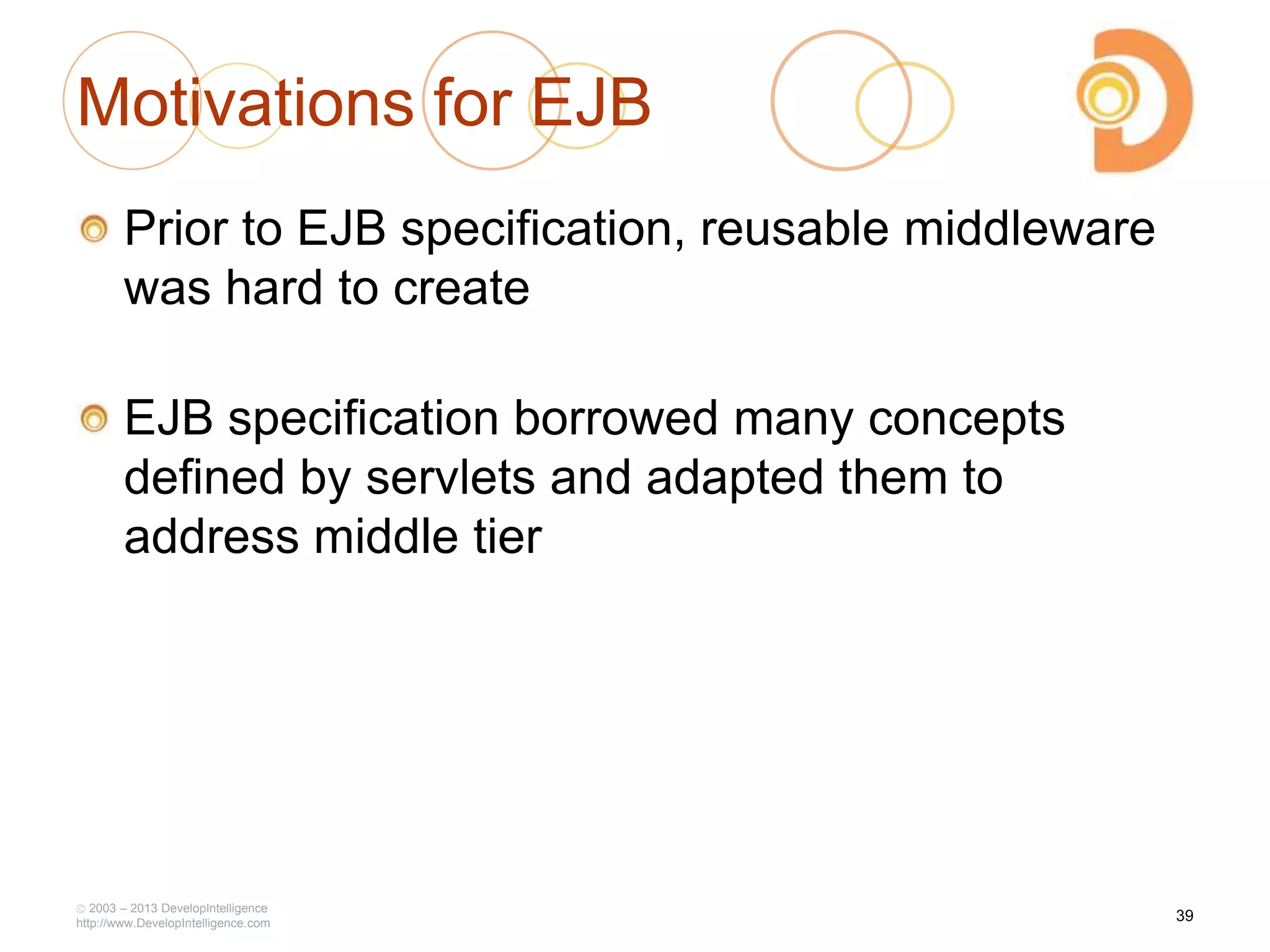 Motivations for EJB
Prior to EJB specification, reusable middleware
was hard to create
EJB specification borrowed many concepts
defined by servlets and adapted them to
address middle tier
2003 – 2013 DevelopIntelligence
http://www.DevelopIntelligence.com
39
 