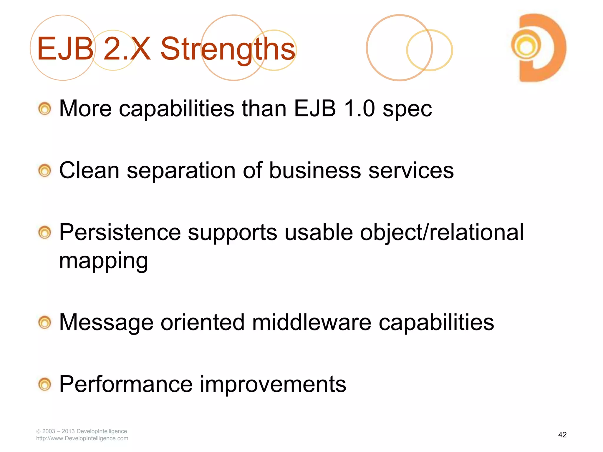 EJB 2.X Strengths
More capabilities than EJB 1.0 spec
Clean separation of business services
Persistence supports usable object/relational
mapping
Message oriented middleware capabilities
Performance improvements
2003 – 2013 DevelopIntelligence
http://www.DevelopIntelligence.com
42
 