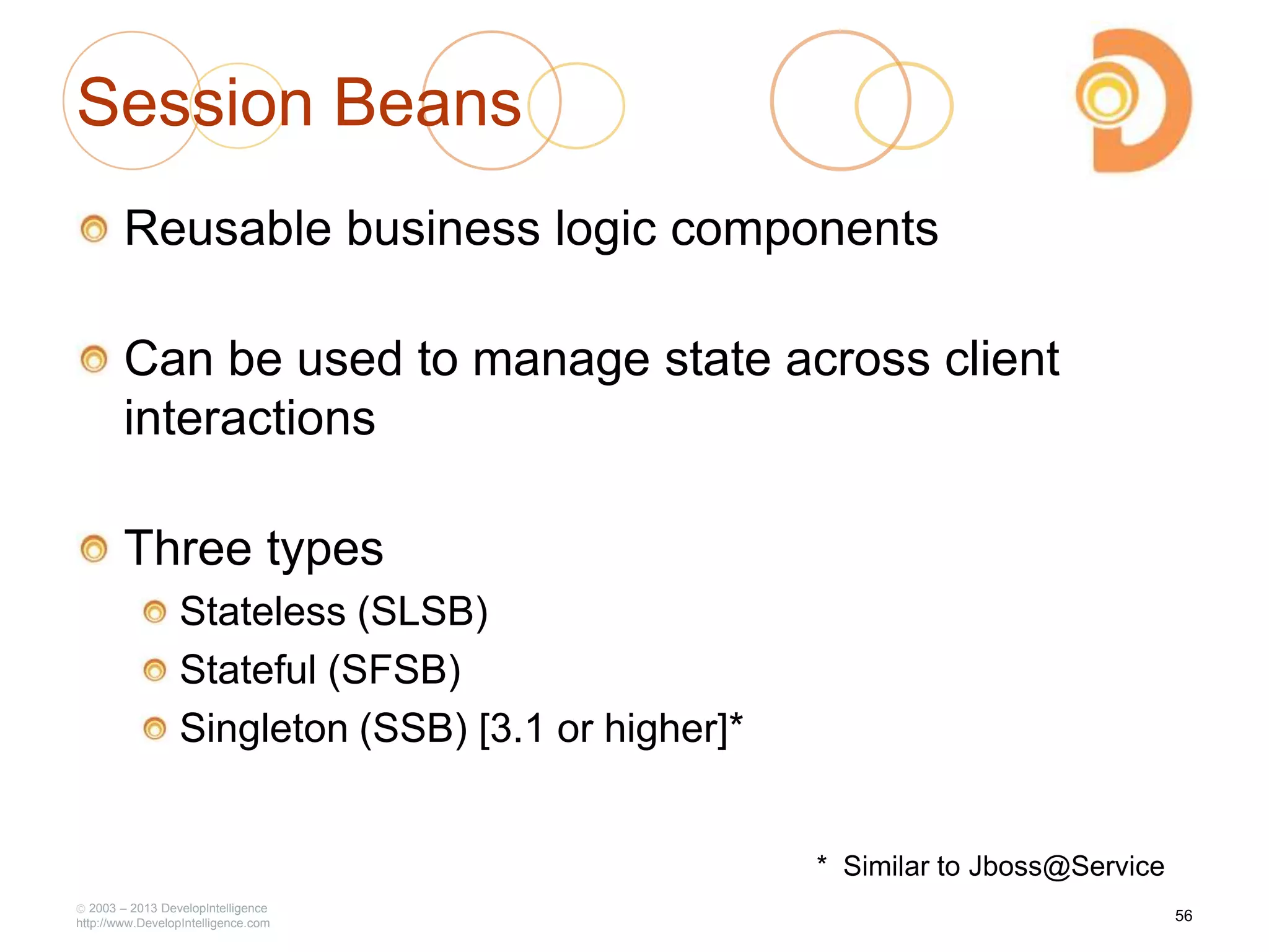 Session Beans
Reusable business logic components
Can be used to manage state across client
interactions
Three types
Stateless (SLSB)
Stateful (SFSB)
Singleton (SSB) [3.1 or higher]*
2003 – 2013 DevelopIntelligence
http://www.DevelopIntelligence.com
56
* Similar to Jboss@Service
 