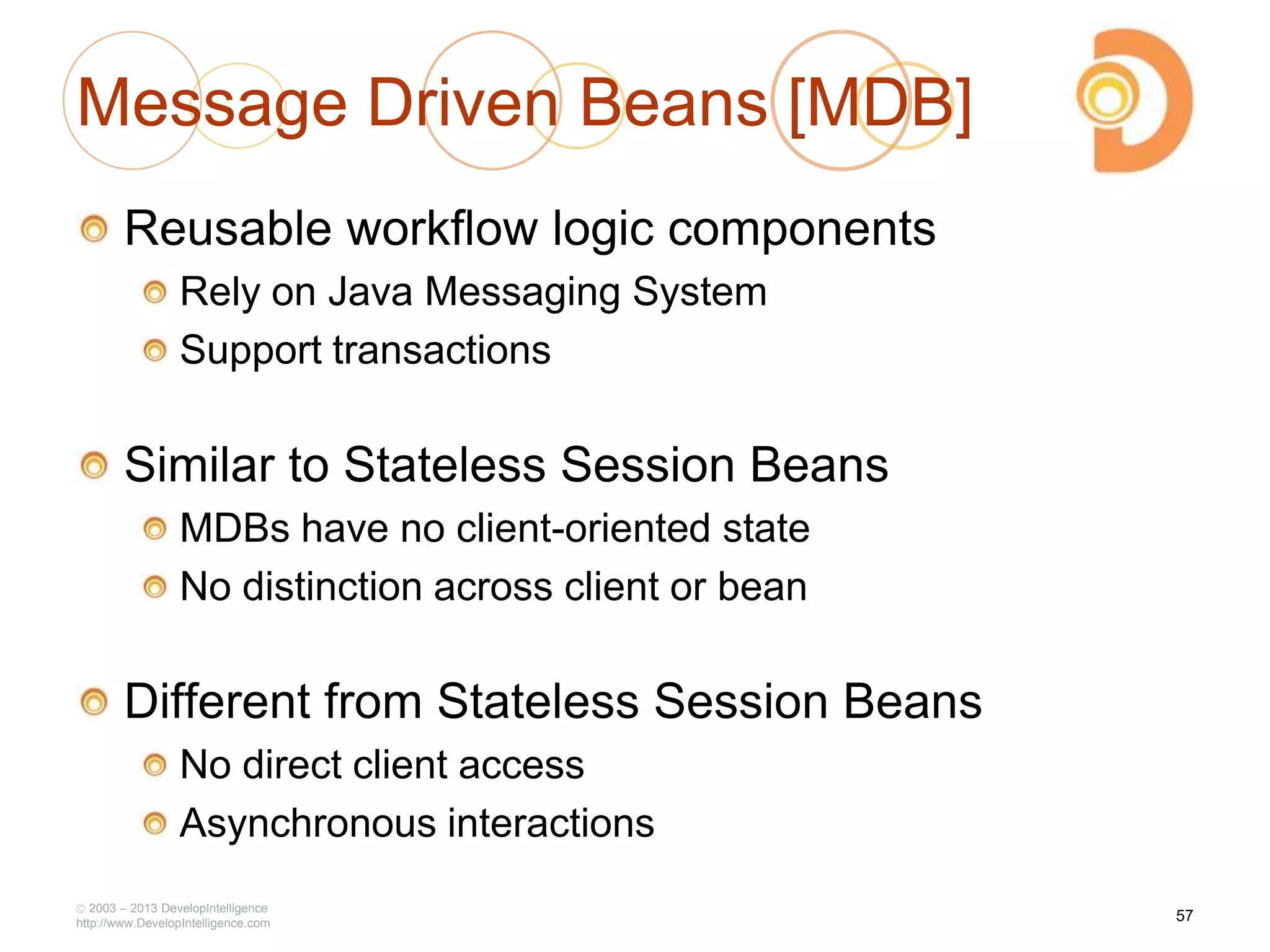 Message Driven Beans [MDB]
Reusable workflow logic components
Rely on Java Messaging System
Support transactions
Similar to Stateless Session Beans
MDBs have no client-oriented state
No distinction across client or bean
Different from Stateless Session Beans
No direct client access
Asynchronous interactions
2003 – 2013 DevelopIntelligence
http://www.DevelopIntelligence.com
57
 