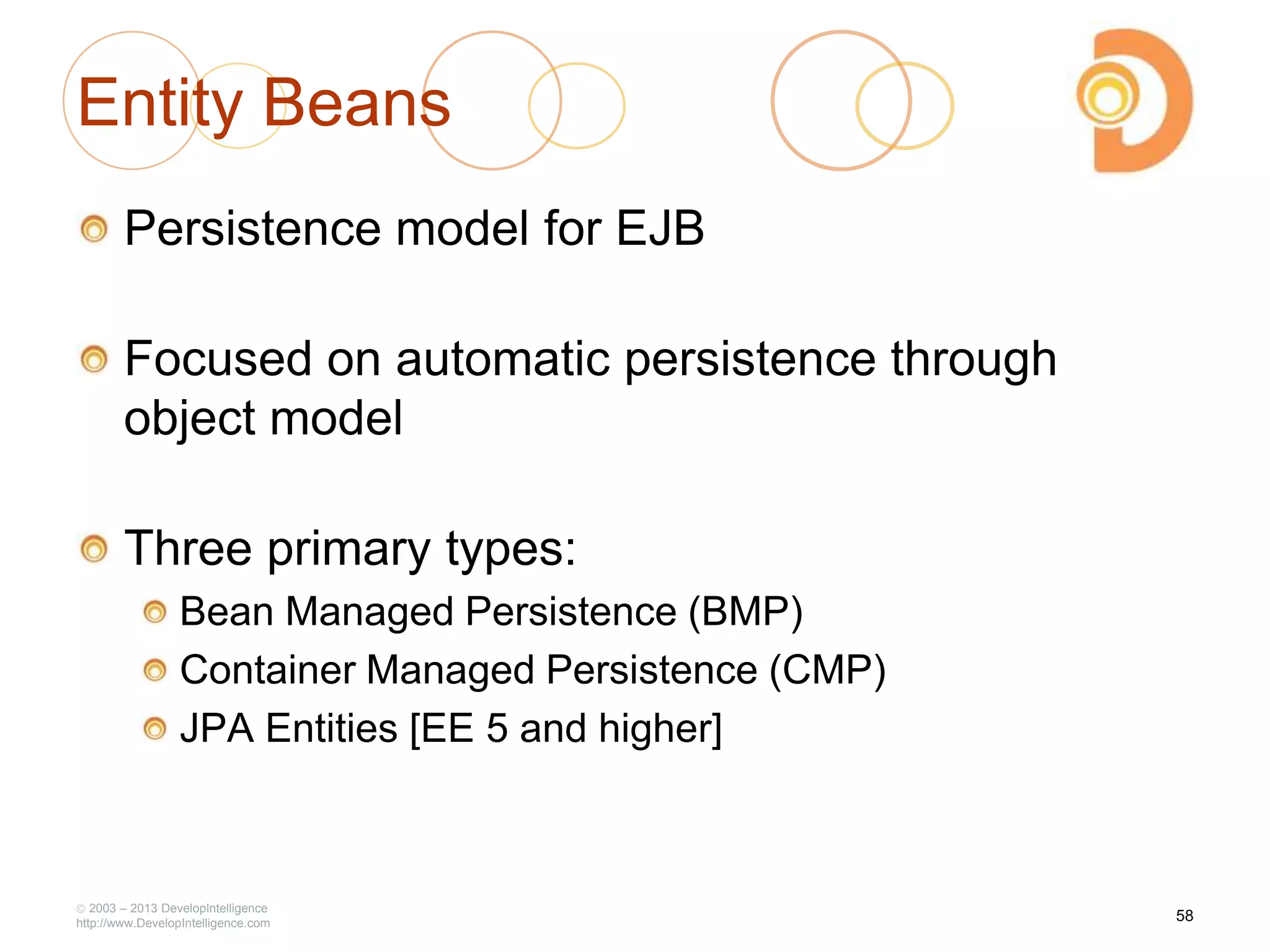 Entity Beans
Persistence model for EJB
Focused on automatic persistence through
object model
Three primary types:
Bean Managed Persistence (BMP)
Container Managed Persistence (CMP)
JPA Entities [EE 5 and higher]
2003 – 2013 DevelopIntelligence
http://www.DevelopIntelligence.com
58
 