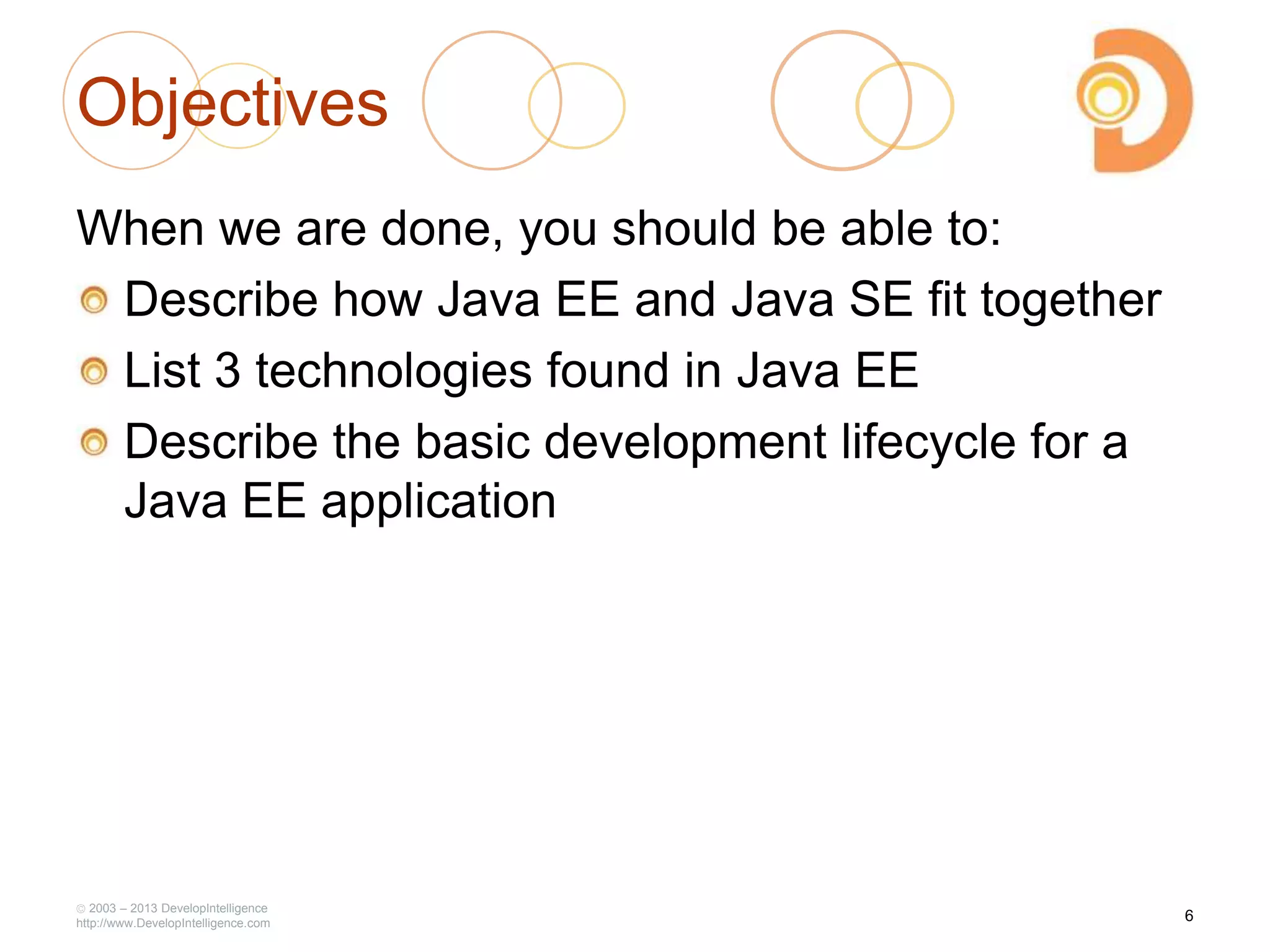 2003 – 2013 DevelopIntelligence
http://www.DevelopIntelligence.com
Objectives
When we are done, you should be able to:
Describe how Java EE and Java SE fit together
List 3 technologies found in Java EE
Describe the basic development lifecycle for a
Java EE application
6
 