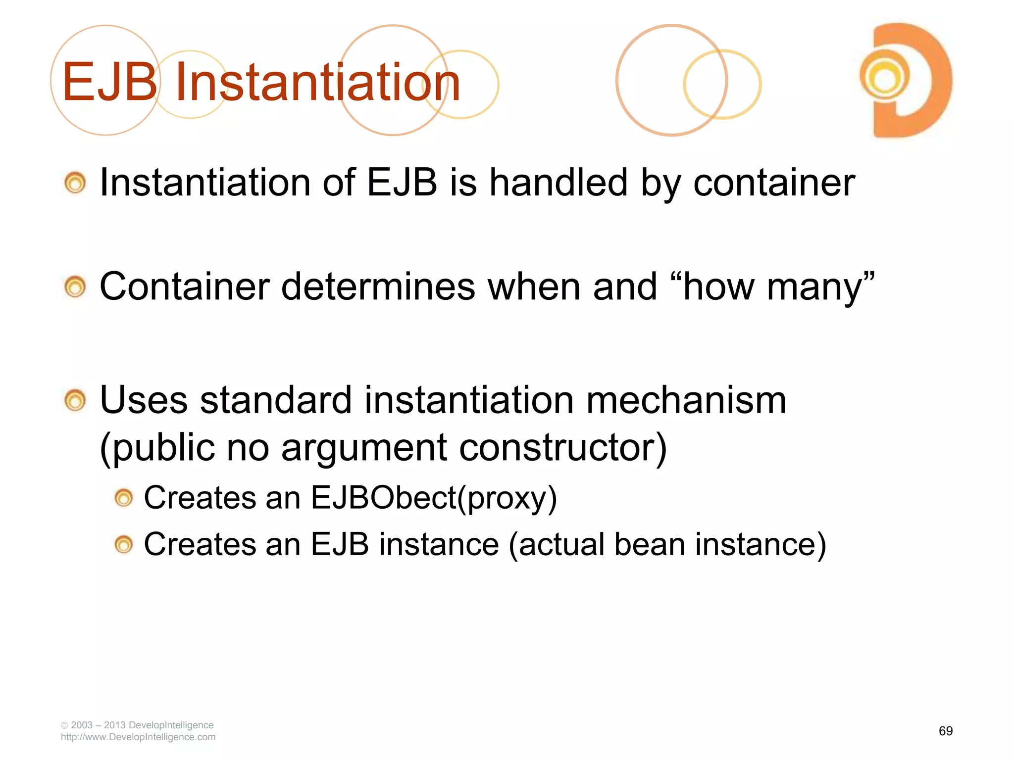 EJB Instantiation
Instantiation of EJB is handled by container
Container determines when and ―how many‖
Uses standard instantiation mechanism
(public no argument constructor)
Creates an EJBObect(proxy)
Creates an EJB instance (actual bean instance)
2003 – 2013 DevelopIntelligence
http://www.DevelopIntelligence.com
69
 