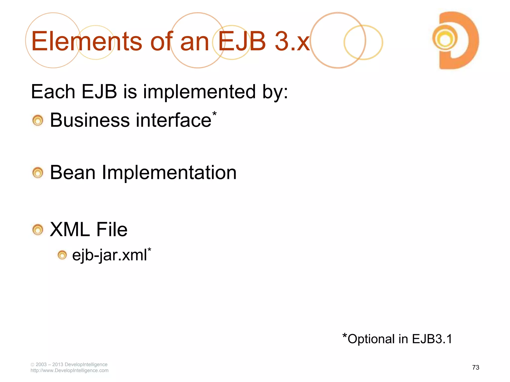 Elements of an EJB 3.x
Each EJB is implemented by:
Business interface*
Bean Implementation
XML File
ejb-jar.xml*
2003 – 2013 DevelopIntelligence
http://www.DevelopIntelligence.com
*Optional in EJB3.1
73
 