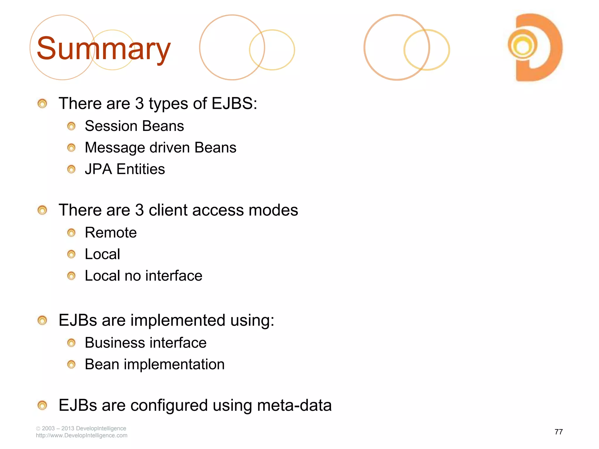 2003 – 2013 DevelopIntelligence
http://www.DevelopIntelligence.com
Summary
There are 3 types of EJBS:
Session Beans
Message driven Beans
JPA Entities
There are 3 client access modes
Remote
Local
Local no interface
EJBs are implemented using:
Business interface
Bean implementation
EJBs are configured using meta-data
77
 