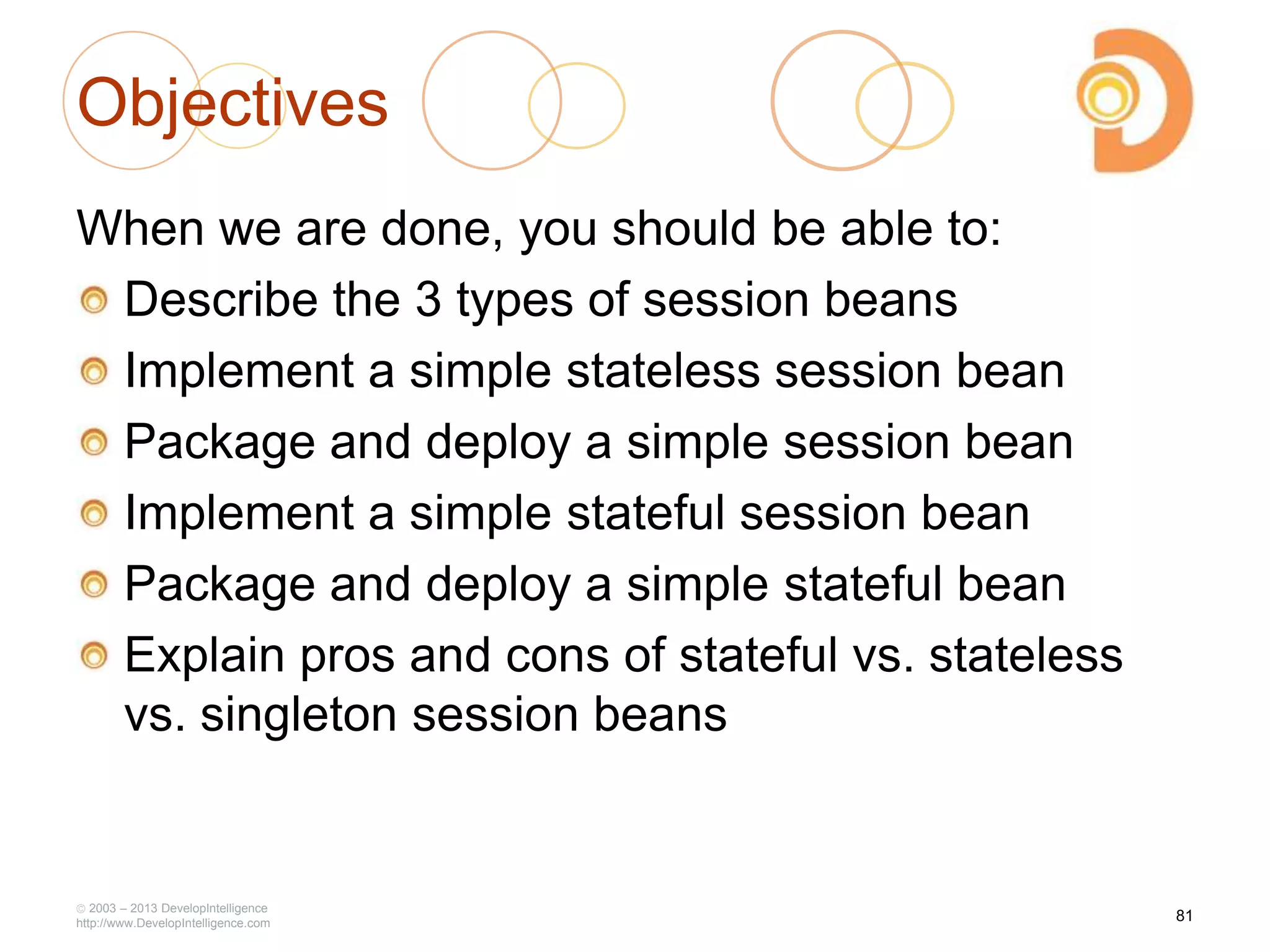 Objectives
When we are done, you should be able to:
Describe the 3 types of session beans
Implement a simple stateless session bean
Package and deploy a simple session bean
Implement a simple stateful session bean
Package and deploy a simple stateful bean
Explain pros and cons of stateful vs. stateless
vs. singleton session beans
2003 – 2013 DevelopIntelligence
http://www.DevelopIntelligence.com
81
 