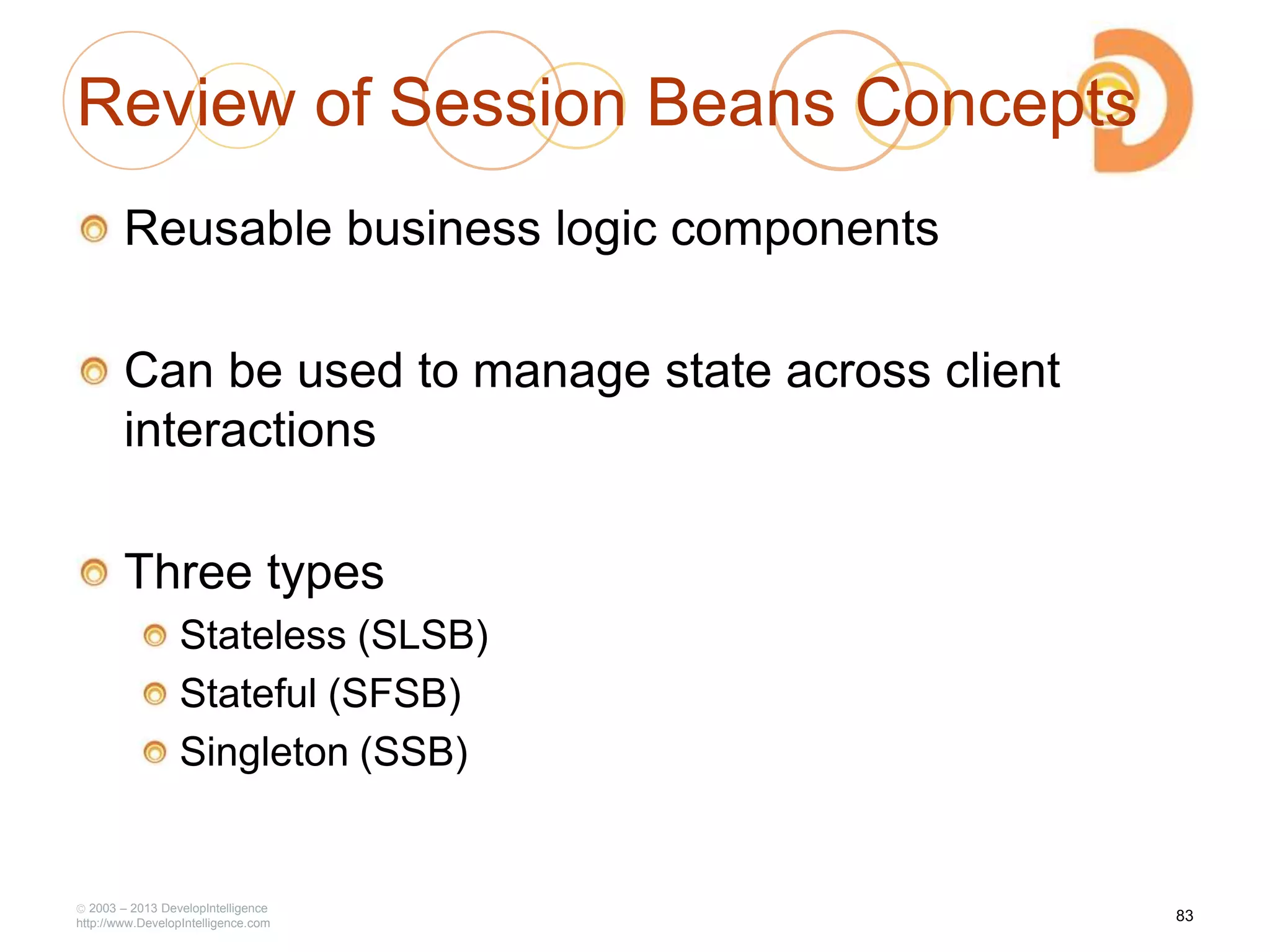 Review of Session Beans Concepts
Reusable business logic components
Can be used to manage state across client
interactions
Three types
Stateless (SLSB)
Stateful (SFSB)
Singleton (SSB)
2003 – 2013 DevelopIntelligence
http://www.DevelopIntelligence.com
83
 