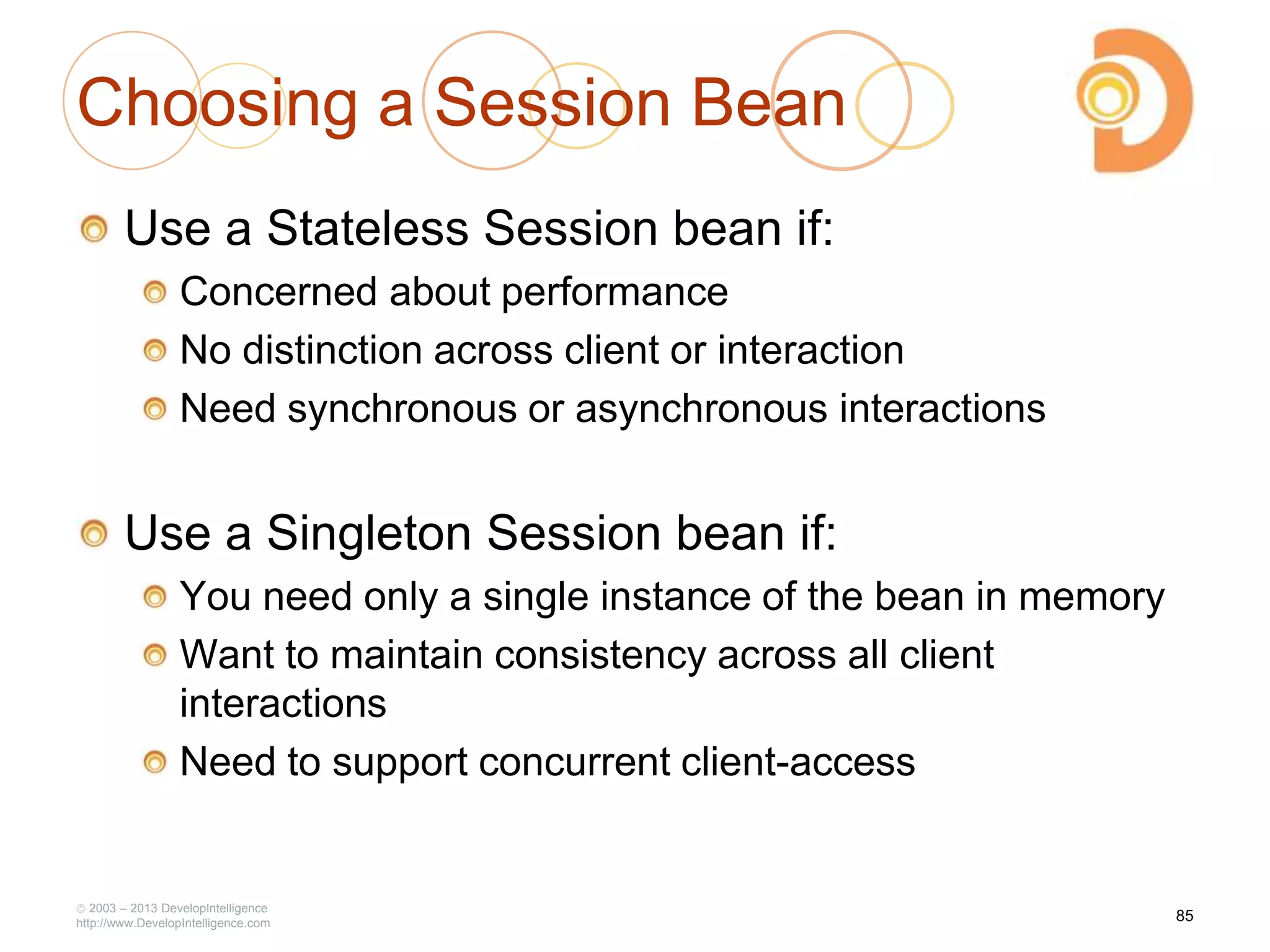 Choosing a Session Bean
Use a Stateless Session bean if:
Concerned about performance
No distinction across client or interaction
Need synchronous or asynchronous interactions
Use a Singleton Session bean if:
You need only a single instance of the bean in memory
Want to maintain consistency across all client
interactions
Need to support concurrent client-access
2003 – 2013 DevelopIntelligence
http://www.DevelopIntelligence.com
85
 