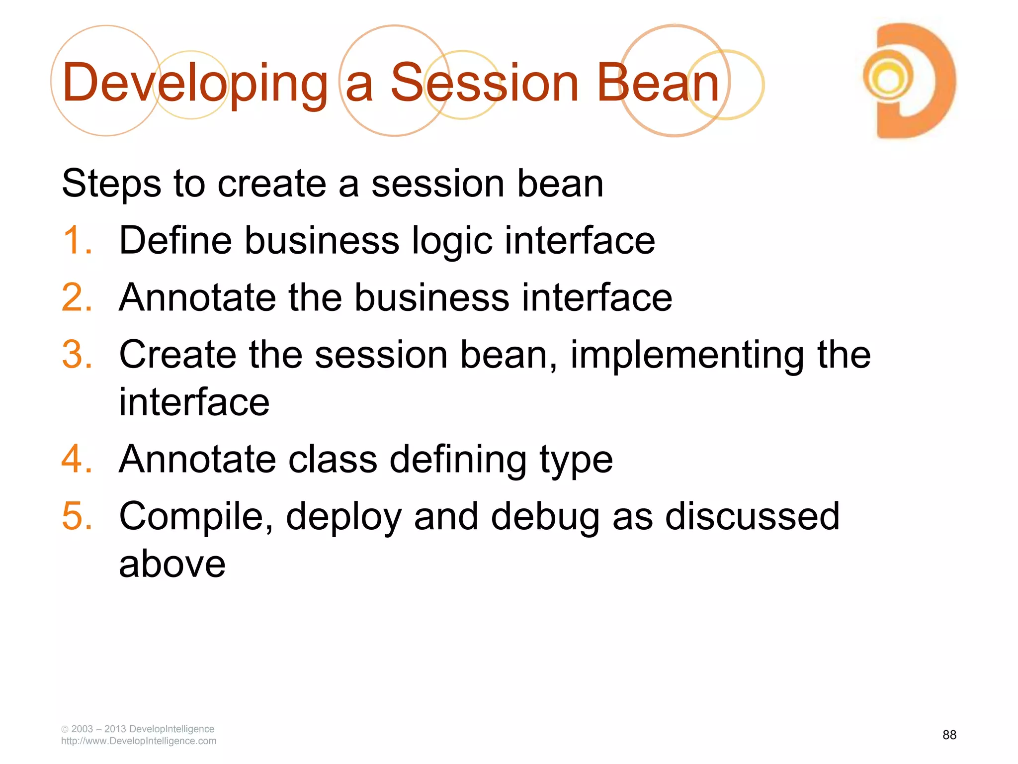Developing a Session Bean
Steps to create a session bean
1. Define business logic interface
2. Annotate the business interface
3. Create the session bean, implementing the
interface
4. Annotate class defining type
5. Compile, deploy and debug as discussed
above
2003 – 2013 DevelopIntelligence
http://www.DevelopIntelligence.com
88
 