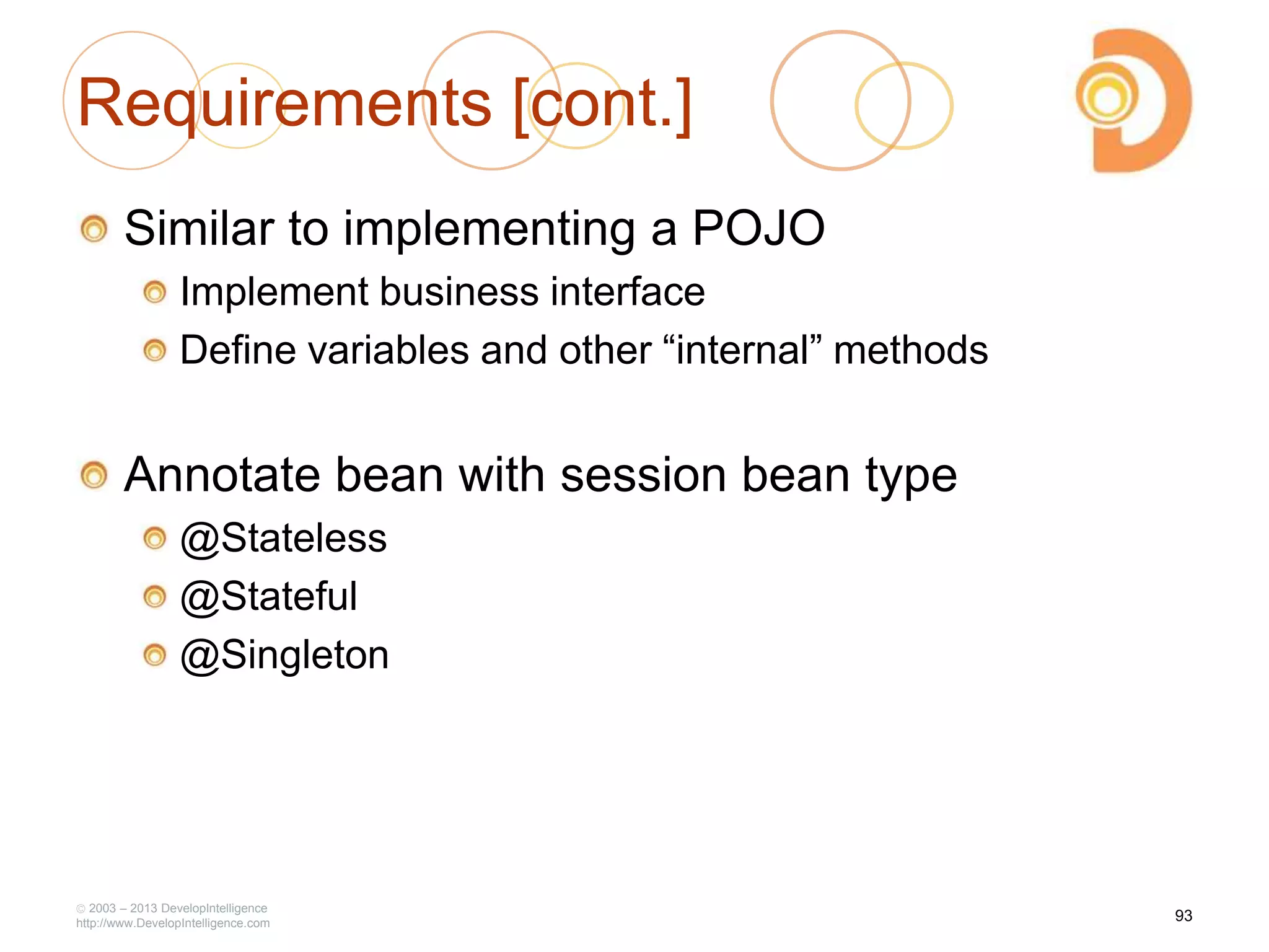 Requirements [cont.]
Similar to implementing a POJO
Implement business interface
Define variables and other ―internal‖ methods
Annotate bean with session bean type
@Stateless
@Stateful
@Singleton
2003 – 2013 DevelopIntelligence
http://www.DevelopIntelligence.com
93
 