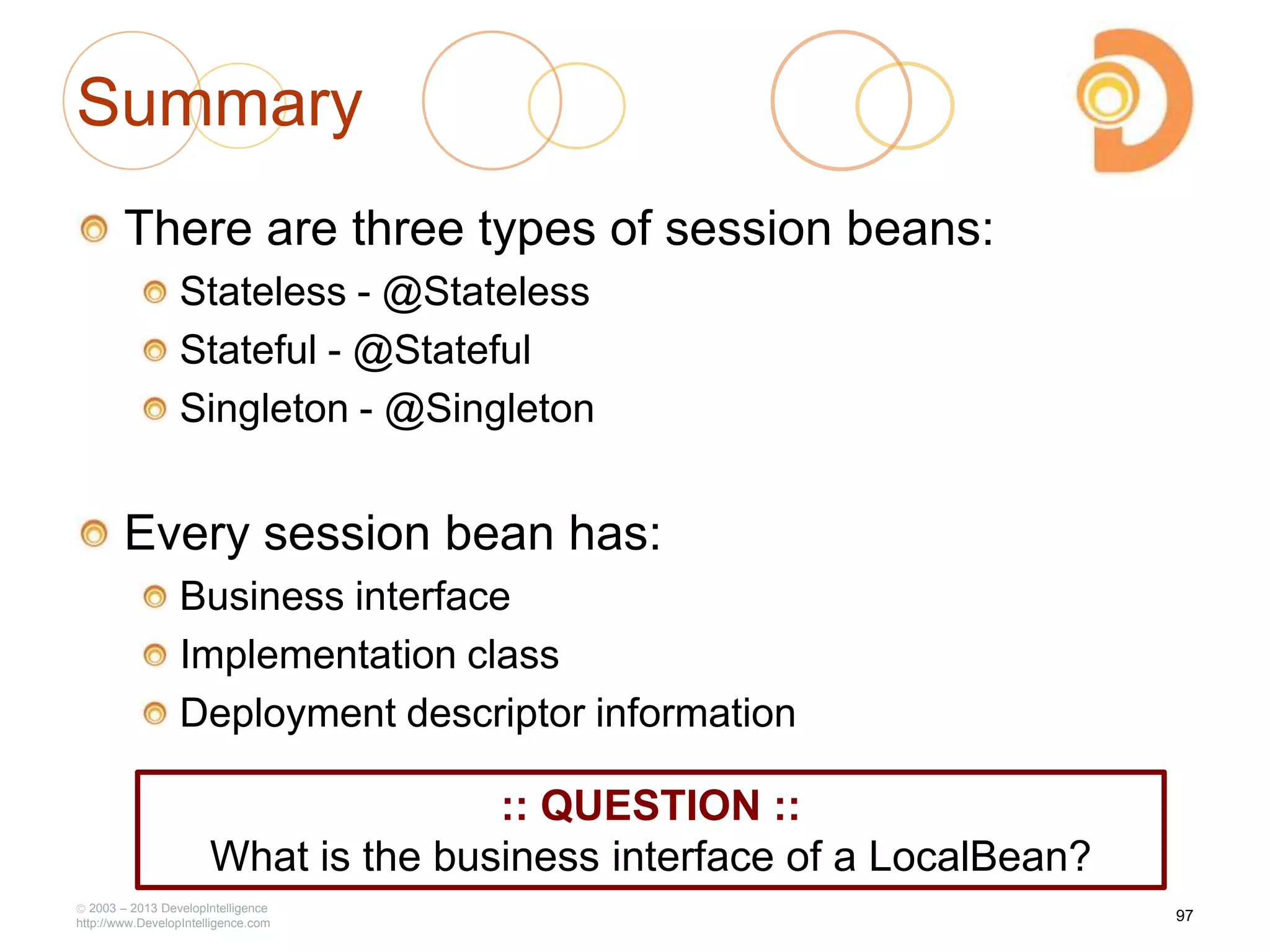 Summary
There are three types of session beans:
Stateless - @Stateless
Stateful - @Stateful
Singleton - @Singleton
Every session bean has:
Business interface
Implementation class
Deployment descriptor information
2003 – 2013 DevelopIntelligence
http://www.DevelopIntelligence.com
97
:: QUESTION ::
What is the business interface of a LocalBean?
 