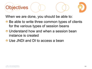 Objectives
When we are done, you should be able to:
Be able to write three common types of clients
for the various types of session beans
Understand how and when a session bean
instance is created
Use JNDI and DI to access a bean
2003 – 2013 DevelopIntelligence
http://www.DevelopIntelligence.com
101
 