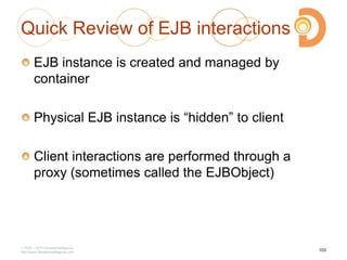 Quick Review of EJB interactions
EJB instance is created and managed by
container
Physical EJB instance is ―hidden‖ to client
Client interactions are performed through a
proxy (sometimes called the EJBObject)
2003 – 2013 DevelopIntelligence
http://www.DevelopIntelligence.com
103
 