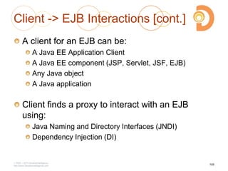 Client -> EJB Interactions [cont.]
A client for an EJB can be:
A Java EE Application Client
A Java EE component (JSP, Servlet, JSF, EJB)
Any Java object
A Java application
Client finds a proxy to interact with an EJB
using:
Java Naming and Directory Interfaces (JNDI)
Dependency Injection (DI)
2003 – 2013 DevelopIntelligence
http://www.DevelopIntelligence.com
105
 