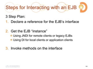 Steps for Interacting with an EJB
3 Step Plan:
1. Declare a reference for the EJB‘s interface
2. Get the EJB ―instance‖
Using JNDI for remote clients or legacy EJBs
Using DI for local clients or application clients
3. Invoke methods on the interface
2003 – 2013 DevelopIntelligence
http://www.DevelopIntelligence.com
106
 