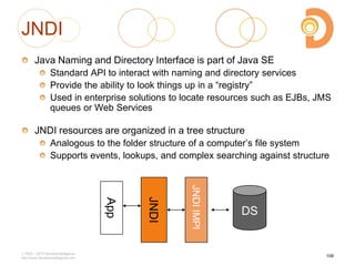 JNDI
Java Naming and Directory Interface is part of Java SE
Standard API to interact with naming and directory services
Provide the ability to look things up in a ―registry‖
Used in enterprise solutions to locate resources such as EJBs, JMS
queues or Web Services
JNDI resources are organized in a tree structure
Analogous to the folder structure of a computer‘s file system
Supports events, lookups, and complex searching against structure
2003 – 2013 DevelopIntelligence
http://www.DevelopIntelligence.com
108
JNDI
DS
JNDIIMPl
App
 