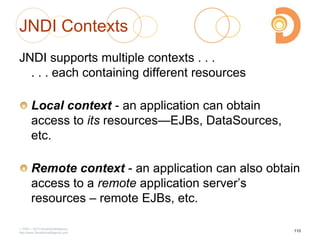 2003 – 2013 DevelopIntelligence
http://www.DevelopIntelligence.com
JNDI Contexts
JNDI supports multiple contexts . . .
. . . each containing different resources
Local context - an application can obtain
access to its resources—EJBs, DataSources,
etc.
Remote context - an application can also obtain
access to a remote application server‘s
resources – remote EJBs, etc.
110
 