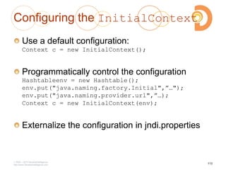 Configuring the InitialContext
Use a default configuration:
Context c = new InitialContext();
Programmatically control the configuration
Hashtableenv = new Hashtable();
env.put("java.naming.factory.Initial",”…");
env.put("java.naming.provider.url",”…);
Context c = new InitialContext(env);
Externalize the configuration in jndi.properties
2003 – 2013 DevelopIntelligence
http://www.DevelopIntelligence.com
113
 