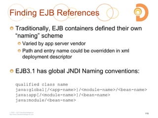 Finding EJB References
Traditionally, EJB containers defined their own
―naming‖ scheme
Varied by app server vendor
Path and entry name could be overridden in xml
deployment descriptor
EJB3.1 has global JNDI Naming conventions:
qualified class name
java:global[/<app-name>]/<module-name>/<bean-name>
java:app[/<module-name>]/<bean-name>
java:module/<bean-name>
2003 – 2013 DevelopIntelligence
http://www.DevelopIntelligence.com
115
 