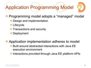 2003 – 2013 DevelopIntelligence
http://www.DevelopIntelligence.com
Application Programming Model
Programming model adopts a ―managed‖ model
Design and implementation
Lifecycle
Transactions and security
Deployment
Application implementation adheres to model
Built around abstracted interactions with Java EE
execution environment
Interactions provided through Java EE platform APIs
12
 