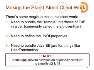 Making the Stand Alone Client Work
There‘s some magic to make the client work:
1. Need to bundle the ―remote‖ interfaces of EJB
in a Jar (commonly called the ejb-client-jar)
2. Need to define the JNDI properties
3. Need to bundle Java EE jars for things like
UserTransaction
2003 – 2013 DevelopIntelligence
http://www.DevelopIntelligence.com
124
: : NOTE : :
Some app servers provides an appserver-client.jar
to simplify #2 & #3
 