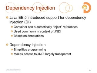 2003 – 2013 DevelopIntelligence
http://www.DevelopIntelligence.com
Dependency Injection
Java EE 5 introduced support for dependency
injection (DI)
Container can automatically ―inject‖ references
Used commonly in context of JNDI
Based on annotations
Dependency injection
Simplifies programming
Makes access to JNDI largely transparent
131
 