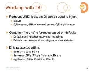 Working with DI
Removes JNDI lookups; DI can be used to inject:
@EJB
@Resource, @PersistenceContext, @EntityManager
Container ―inserts‖ references based on defaults
Default naming schemes, typing, mappings
Defaults can be over-ridden using annotation attributes
DI is supported within:
Enterprise Java Beans
Servlets / JSPs / Filters / ManagedBeans
Application Client Container Clients
2003 – 2013 DevelopIntelligence
http://www.DevelopIntelligence.com
132
 