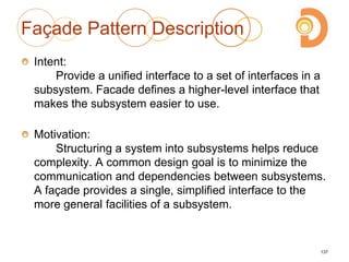 Façade Pattern Description
Intent:
Provide a unified interface to a set of interfaces in a
subsystem. Facade defines a higher-level interface that
makes the subsystem easier to use.
Motivation:
Structuring a system into subsystems helps reduce
complexity. A common design goal is to minimize the
communication and dependencies between subsystems.
A façade provides a single, simplified interface to the
more general facilities of a subsystem.
137
 