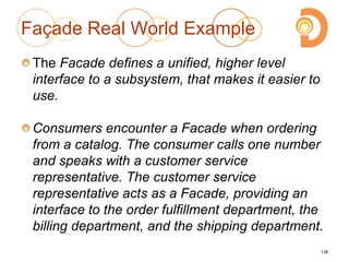 Façade Real World Example
The Facade defines a unified, higher level
interface to a subsystem, that makes it easier to
use.
Consumers encounter a Facade when ordering
from a catalog. The consumer calls one number
and speaks with a customer service
representative. The customer service
representative acts as a Facade, providing an
interface to the order fulfillment department, the
billing department, and the shipping department.
138
 