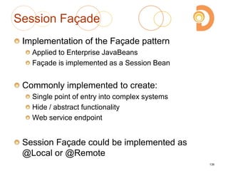 Session Façade
Implementation of the Façade pattern
Applied to Enterprise JavaBeans
Façade is implemented as a Session Bean
Commonly implemented to create:
Single point of entry into complex systems
Hide / abstract functionality
Web service endpoint
Session Façade could be implemented as
@Local or @Remote
139
 