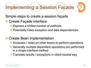 Implementing a Session Facade
Simple steps to create a session façade
Create Façade interface
Exposes a limited number of methods
Potentially hides exception and data dependencies
Create Bean implementation
Accesses / relies on other beans to perform operations
Generally multiple dependent operations are performed
in a single interface method
Translate results / exceptions in client-neutral way
2003 – 2013 DevelopIntelligence
http://www.DevelopIntelligence.com
141
 