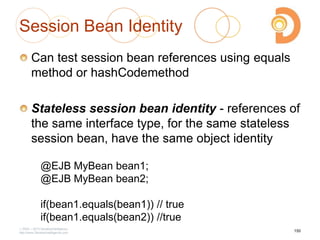 Session Bean Identity
Can test session bean references using equals
method or hashCodemethod
Stateless session bean identity - references of
the same interface type, for the same stateless
session bean, have the same object identity
2003 – 2013 DevelopIntelligence
http://www.DevelopIntelligence.com
@EJB MyBean bean1;
@EJB MyBean bean2;
if(bean1.equals(bean1)) // true
if(bean1.equals(bean2)) //true
150
 