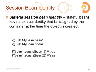 Session Bean Identity
Stateful session bean identity – stateful beans
have a unique identity that is assigned by the
container at the time the object is created.
2003 – 2013 DevelopIntelligence
http://www.DevelopIntelligence.com
@EJB MyBean bean1;
@EJB MyBean bean2;
if(bean1.equals(bean1)) // true
if(bean1.equals(bean2)) //false
151
 