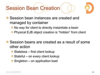 Session Bean Creation
Session bean instances are created and
managed by container
No way for client to directly instantiate a bean
Physical EJB object creation is ―hidden‖ from client
Session beans are created as a result of some
other action
Stateless – first client lookup
Stateful – on every client lookup
Singleton – on application load
2003 – 2013 DevelopIntelligence
http://www.DevelopIntelligence.com
154
 