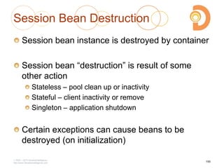 Session Bean Destruction
Session bean instance is destroyed by container
Session bean ―destruction‖ is result of some
other action
Stateless – pool clean up or inactivity
Stateful – client inactivity or remove
Singleton – application shutdown
Certain exceptions can cause beans to be
destroyed (on initialization)
2003 – 2013 DevelopIntelligence
http://www.DevelopIntelligence.com
155
 