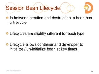 Session Bean Lifecycle
In between creation and destruction, a bean has
a lifecycle
Lifecycles are slightly different for each type
Lifecycle allows container and developer to
initialize / un-initialize bean at key times
2003 – 2013 DevelopIntelligence
http://www.DevelopIntelligence.com
156
 