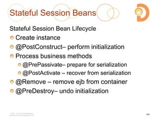 Stateful Session Beans
Stateful Session Bean Lifecycle
Create instance
@PostConstruct– perform initialization
Process business methods
@PrePassivate– prepare for serialization
@PostActivate – recover from serialization
@Remove – remove ejb from container
@PreDestroy– undo initialization
2003 – 2013 DevelopIntelligence
http://www.DevelopIntelligence.com
159
 