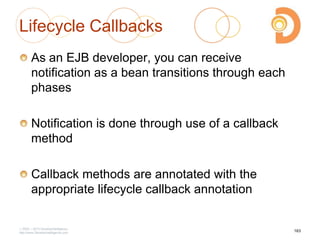 Lifecycle Callbacks
As an EJB developer, you can receive
notification as a bean transitions through each
phases
Notification is done through use of a callback
method
Callback methods are annotated with the
appropriate lifecycle callback annotation
2003 – 2013 DevelopIntelligence
http://www.DevelopIntelligence.com
163
 