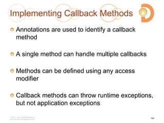 Implementing Callback Methods
Annotations are used to identify a callback
method
A single method can handle multiple callbacks
Methods can be defined using any access
modifier
Callback methods can throw runtime exceptions,
but not application exceptions
2003 – 2013 DevelopIntelligence
http://www.DevelopIntelligence.com
164
 