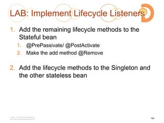 LAB: Implement Lifecycle Listeners
1. Add the remaining lifecycle methods to the
Stateful bean
1. @PrePassivate/ @PostActivate
2. Make the add method @Remove
2. Add the lifecycle methods to the Singleton and
the other stateless bean
2003 – 2013 DevelopIntelligence
http://www.DevelopIntelligence.com
166
 