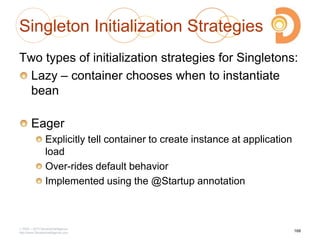 Singleton Initialization Strategies
Two types of initialization strategies for Singletons:
Lazy – container chooses when to instantiate
bean
Eager
Explicitly tell container to create instance at application
load
Over-rides default behavior
Implemented using the @Startup annotation
2003 – 2013 DevelopIntelligence
http://www.DevelopIntelligence.com
168
 