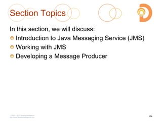 Section Topics
In this section, we will discuss:
Introduction to Java Messaging Service (JMS)
Working with JMS
Developing a Message Producer
2003 – 2013 DevelopIntelligence
http://www.DevelopIntelligence.com
174
 