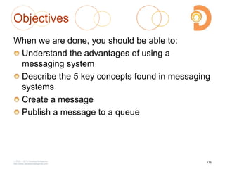 Objectives
When we are done, you should be able to:
Understand the advantages of using a
messaging system
Describe the 5 key concepts found in messaging
systems
Create a message
Publish a message to a queue
2003 – 2013 DevelopIntelligence
http://www.DevelopIntelligence.com
175
 